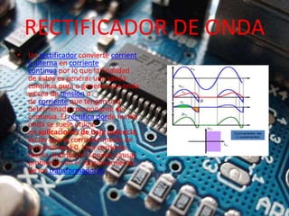 RECTIFICADOR DE ONDA
• Un rectificador convierte corrient
e alterna en corriente
continua por lo que la finalidad
de estos es generar una salida
continua pura o generar una onda
ya sea de tensión o
de corriente que tengan una
determinada componente de
continua. El rectifica dorde media
onda se suele utilizar
en aplicaciones de baja potencia,
en las que la corriente media de
la red no será 0. Una corriente
media distinta de 0 puede causar
problemas en el funcionamiento
de los transformadores.
 