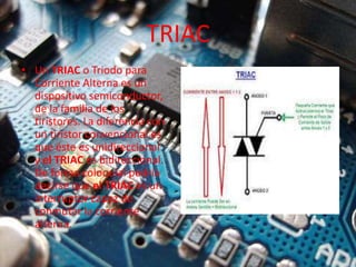 TRIAC
• Un TRIAC o Triodo para
Corriente Alterna es un
dispositivo semiconductor,
de la familia de los
tiristores. La diferencia con
un tiristor convencional es
que éste es unidireccional
y el TRIAC es bidireccional.
De forma coloquial podría
decirse que el TRIAC es un
interruptor capaz de
conmutar la corriente
alterna.
 