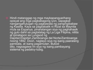    Hindi matanggap ng mga maykapangyarihang
    opisyal ang mga pagbabagong iyon, sapagkat
    nangangahulugan ng pagkawala ng pangingibabaw
    ng Kastila. Kaya sa pagbabalik ni Rizal sa Maynila
    mula sa Espanya, pinaratangan siya ng paghahasik
    ng gulo dahil sa pagtatatag ng La Liga Filipina, nilitis
    at ipinatapon sa Lungsod ng
    Dapitan/Dapitan,Zamboanga del Norte/Zamboanga
    noong 1892. Doon, nagtayo siya ng isang paaralang
    pambata, at isang pagamutan. Bukod
    dito, nagsagawa rin siya ng isang pambayang
    sistema ng padaloy-tubig.
 