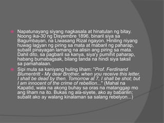  Napatunayang siyang nagkasala at hinatulan ng bitay.
  Noong ika-30 ng Disyembre 1896, binaril siya sa
  Bagumbayan, na Liwasang Rizal ngayon. Hiniling niyang
  huwag lagyan ng piring sa mata at mabaril ng paharap,
  subalit pinayagan lamang na alisin ang piring sa mata.
  Dahil dito, sa pagbaril sa kanya, siya'y pumihit paharap,
  habang bumabagsak, bilang tanda na hindi siya taksil
  sa pamahalaan.
 Sipi mula sa kaniyang huling liham: "Prof. Ferdinand
  Blumentritt - My dear Brother, when you receive this letter,
  I shall be dead by then. Tomorrow at 7, I shall be shot; but
  I am innocent of the crime of rebellion..." (Mahal na
  Kapatid, wala na akong buhay sa oras na matanggap mo
  ang liham na ito. Bukas ng ala-siyete, ako ay babarilin;
  subalit ako ay walang kinalaman sa salang rebelyon...)
 