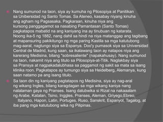  Nang sumunod na taon, siya ay kumuha ng Pilosopiya at Panitikan
  sa Unibersidad ng Santo Tomas. Sa Ateneo, kasabay niyang kinuha
  ang agham ng Pagsasaka. Pagkaraan, kinuha niya ang
  kursong panggagamot sa nasabing Pamantasan (Santo Tomas)
  pagkatapos mabatid na ang kaniyang ina ay tinubuan ng katarata.
  Noong ika-5 ng 1882, nang dahil sa hindi na niya matanggap ang tagibang
  at mapansuring pakikitungo ng mga paring Kastila sa mga katutubong
  mag-aaral, nagtungo siya sa Espanya. Doo'y pumasok siya sa Universidad
  Central de Madrid, kung saan, sa ikalawang taon ay natapos niya ang
  karerang Medisina, bilang "sobresaliente" (napakahusay). Nang sumunod
  na taon, nakamit niya ang titulo sa Pilosopiya-at-Titik. Naglakbay siya
  sa Pransya at nagpakadalubhasa sa paggamot ng sakit sa mata sa isang
  klinika roon. Pagkatapos ay tumungo siya sa Heidelberg, Alemanya, kung
  saan natamo pa ang isang titulo.
 Sa taon din ng kaniyang pagtatapos ng Medisina, siya ay nag-aral
  ng wikang Ingles, bilang karagdagan sa mga wikang kaniya nang
  nalalaman gaya ng Pranses. Isang dalubwika si Rizal na nakaaalam
  ng Arabe, Katalan, Tsino, Inggles, Pranses, Aleman, Griyego,Ebreo,
     Italyano, Hapon, Latin, Portuges, Ruso, Sanskrit, Espanyol, Tagalog, at
  iba pang mga katutubong wika ng Pilipinas.
 