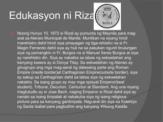 Edukasyon ni Rizal
   Noong Hunyo 10, 1872 si Rizal ay pumunta ng Maynila para mag-
    aral sa Ateneo Municipal de Manila. Muntikan na siyang hindi
    marehistro dahil hindi siya pinayagan ng tiga-rehistro na si Fr.
    Magin Ferrando dahil siya ay huli na sa pasukan ngunit tinulungan
    siya ng pamangkin ni Fr. Burgos na si Manuel Xeres Burgos at siya
    ay narehistro din. Siya ay nakatira sa labas ng eskwelahan ang
    kanyang kasera ay si Donya Titay. Sa eskwelahan ng Ateneo ay
    ginugrupo ang mga mag-aaral ng dalawang parte ang Roman
    Empire (inside border)at Carthaginian Empire(outside border), siya
    ay sakup sa Carthaginian dahil sa labas siya ng eskwelahan
    nakatira. Sa isang grupo ay may mga opisyal Emperor(best
    student), Tribune, Decurion, Centurion at Standard. Ang una niyang
    magtutudlo ay si Jose Bech, naging Emperor si Rizal dahil siya ay
    nanalo sa isang timpalak at nakakuha siya ng isang religious
    picture para sa kanyang gantimpala. Nag-aral din siya sa Kolehiyo
    ng Santa Isabel para pagbutihin ang kanyang Wikang Kastila
 