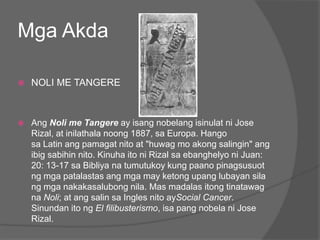 Mga Akda

   NOLI ME TANGERE



   Ang Noli me Tangere ay isang nobelang isinulat ni Jose
    Rizal, at inilathala noong 1887, sa Europa. Hango
    sa Latin ang pamagat nito at "huwag mo akong salingin" ang
    ibig sabihin nito. Kinuha ito ni Rizal sa ebanghelyo ni Juan:
    20: 13-17 sa Bibliya na tumutukoy kung paano pinagsusuot
    ng mga patalastas ang mga may ketong upang lubayan sila
    ng mga nakakasalubong nila. Mas madalas itong tinatawag
    na Noli; at ang salin sa Ingles nito aySocial Cancer.
    Sinundan ito ng El filibusterismo, isa pang nobela ni Jose
    Rizal.
 
