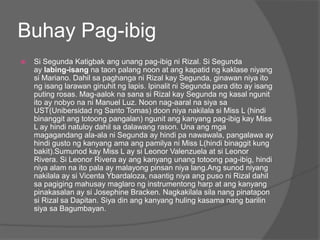 Buhay Pag-ibig
   Si Segunda Katigbak ang unang pag-ibig ni Rizal. Si Segunda
    ay labing-isang na taon palang noon at ang kapatid ng kaklase niyang
    si Mariano. Dahil sa paghanga ni Rizal kay Segunda, ginawan niya ito
    ng isang larawan ginuhit ng lapis. Ipinalit ni Segunda para dito ay isang
    puting rosas. Mag-aalok na sana si Rizal kay Segunda ng kasal ngunit
    ito ay nobyo na ni Manuel Luz. Noon nag-aaral na siya sa
    UST(Unibersidad ng Santo Tomas) doon niya nakilala si Miss L (hindi
    binanggit ang totoong pangalan) ngunit ang kanyang pag-ibig kay Miss
    L ay hindi natuloy dahil sa dalawang rason. Una ang mga
    magagandang ala-ala ni Segunda ay hindi pa nawawala, pangalawa ay
    hindi gusto ng kanyang ama ang pamilya ni Miss L(hindi binaggit kung
    bakit).Sumunod kay Miss L ay si Leonor Valenzuela at si Leonor
    Rivera. Si Leonor Rivera ay ang kanyang unang totoong pag-ibig, hindi
    niya alam na ito pala ay malayong pinsan niya lang.Ang sunod niyang
    nakilala ay si Vicenta Ybardaloza, naantig niya ang puso ni Rizal dahil
    sa pagiging mahusay maglaro ng instrumentong harp at ang kanyang
    pinakasalan ay si Josephine Bracken. Nagkakilala sila nang pinatapon
    si Rizal sa Dapitan. Siya din ang kanyang huling kasama nang barilin
    siya sa Bagumbayan.
 