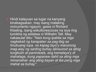    Hindi kalayuan sa lugar na kanyang
    kinabagsakan, may isang malaking
    monumento ngayon, gawa ni Richard
    Kissling, isang eskultorescoces na siya ring
    lumikha ng estatwa ni Wilhelm Tell. May
    nakasulat dito- "Nais kong ipakita sa mga
    nagkakait ng karapatan sa pag-ibig sa
    tinubuang lupa, na kapag tayo'y marunong
    mag-alay ng sariling buhay alinsunod sa ating
    tungkulin at paniniwala, ang kamataya'y di
    mahalaga, kung papanaw dahil sa ating mga
    minamahal- ang ating bayan at iba pang mga
    mahal sa buhay."
 