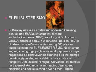    EL FILIBUSTERISMO


   Si Rizal ay nakilala sa dalawang nobelang kaniyang
    isinulat, ang El Filibusterismo na nilimbag
    sa Berlin,Alemanya (1886), sa tulong ni Dr. Maximo
    Viola. At nilathala ang El Fili sa Gante, Belgica (1891);
    pinahiram siya ni Valentin Ventura ng 300 piso sa
    pagpapalimbag ng EL FILIBUSTERISMO. Naglalaman
    ang mga ito ng mga paglalarawan at pagpuna sa mga
    nagaganap na pangyayari sa lipunang Pilipino ng mga
    panahong iyon. Ang mga aklat na ito ay halaw at
    hango sa Don Quixote ni Miguel Cervantes, manunulat
    na Espanyol. Ang mga ito ang naging daan upang
    magising ang pagkakaisang-diwa ng mga Pilipino.
 