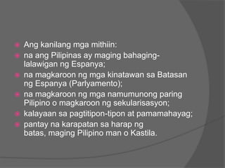    Ang kanilang mga mithiin:
   na ang Pilipinas ay maging bahaging-
    lalawigan ng Espanya;
   na magkaroon ng mga kinatawan sa Batasan
    ng Espanya (Parlyamento);
   na magkaroon ng mga namumunong paring
    Pilipino o magkaroon ng sekularisasyon;
   kalayaan sa pagtitipon-tipon at pamamahayag;
   pantay na karapatan sa harap ng
    batas, maging Pilipino man o Kastila.
 