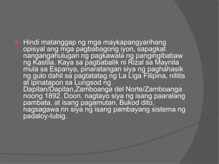    Hindi matanggap ng mga maykapangyarihang
    opisyal ang mga pagbabagong iyon, sapagkat
    nangangahulugan ng pagkawala ng pangingibabaw
    ng Kastila. Kaya sa pagbabalik ni Rizal sa Maynila
    mula sa Espanya, pinaratangan siya ng paghahasik
    ng gulo dahil sa pagtatatag ng La Liga Filipina, nilitis
    at ipinatapon sa Lungsod ng
    Dapitan/Dapitan,Zamboanga del Norte/Zamboanga
    noong 1892. Doon, nagtayo siya ng isang paaralang
    pambata, at isang pagamutan. Bukod dito,
    nagsagawa rin siya ng isang pambayang sistema ng
    padaloy-tubig.
 