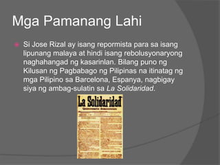Mga Pamanang Lahi
   Si Jose Rizal ay isang repormista para sa isang
    lipunang malaya at hindi isang rebolusyonaryong
    naghahangad ng kasarinlan. Bilang puno ng
    Kilusan ng Pagbabago ng Pilipinas na itinatag ng
    mga Pilipino sa Barcelona, Espanya, nagbigay
    siya ng ambag-sulatin sa La Solidaridad.
 