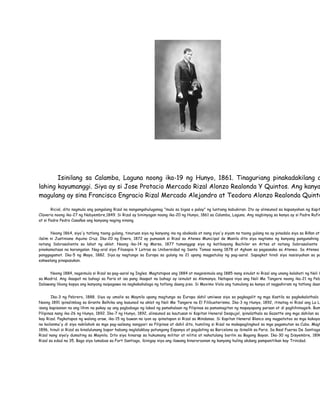Isinilang sa Calamba, Laguna noong ika-19 ng Hunyo, 1861. Tinaguriang pinakadakilang a
lahing kayumanggi. Siya ay si Jose Protacio Mercado Rizal Alonzo Realonda Y Quintos. Ang kanya
magulang ay sina Francisco Engracio Rizal Mercado Alejandro at Teodora Alonzo Realonda Quinto

       Ricial, dito nagmula ang pangalang Rizal na nangangahuluganag "mula sa bigas o palay" ng luntiang kabukiran. Ito ay alinsunod sa kapasyahan ng Kapit
Claveria noong ika-27 ng Nobyembre,1849. Si Rizal ay bininyagan noong ika-20 ng Hunyo, 1861 sa Calamba, Laguna. Ang nagbinyag sa kanya ay si Padre Rufin
at si Padre Pedro Casañas ang kanyang naging ninong.


       Noong 1864, siya'y tatlong taong gulang, tinuruan siya ng kanyang ina ng abakada at nang siya'y siyam na taong gulang na ay pinadala siya sa Biñan at
ilalim ni Justiniano Aquino Cruz. Ika-20 ng Enero, 1872 ay pumasok si Rizal sa Ateneo Municipal de Manila dito siya nagtamo ng kanyang pangunahing
notang Sobrasaliente sa lahat ng aklat. Noong ika-14 ng Marso, 1877 tumanggap siya ng katibayang Bachiler en Artes at notang Sobrasaliente k
pinakamataas na karangalan. Nag-aral siya Filosopia Y Letras sa Unibersidad ng Santo Tomas noong 1878 at Agham sa pagsasaka sa Ateneo. Sa Ateneo
panggagamot. Ika-5 ng Mayo, 1882. Siya ay nagtungo sa Europa sa gulang na 21 upang magpatuloy ng pag-aaral. Sapagkat hindi siya nasisiyahan sa pa
eskwelang pinapasukan.


      Noong 1884, nagsimula si Rizal sa pag-aaral ng Ingles. Magtatapos ang 1884 at magsisimula ang 1885 nang sinulat ni Rizal ang unang kalahati ng Noli M
sa Madrid. Ang ikaapat na bahagi sa Paris at isa pang ikaapat na bahagi ay isinulat sa Alemanya. Natapos niya ang Noli Me Tangere noong ika-21 ng Peb
Dalawang libong kopya ang kanyang naipagawa na nagkakahalaga ng tatlong daang piso. Si Maximo Viola ang tumulong sa kanya at nagpahiram ng tatlong daan


        Ika-3 ng Pebrero, 1888. Siya ay umalis sa Maynila upang magtungo sa Europa dahil umiiwas siya sa pagkagalit ng mga Kastila sa pagkakalathala
Noong 1891 ipinalimbag sa Grante Belhika ang kasunod na aklat ng Noli Me Tangere na El Filibusterismo. Ika-3 ng Hunyo, 1892, itinatag ni Rizal ang La Li
isang kapisanan na ang lihim na pakay ay ang pagbabago ng lakad ng pamahalaan ng Pilipinas sa pamamagitan ng mapayapang paraan at di paghihimagsik. Bum
Pilipinas nang ika-26 ng Hunyo, 1892. Ika-7 ng Hunyo, 1892, alinsunod sa kautusan ni Kapitan Heneral Despujol, ipinalathala sa Gazette ang mga dahilan sa
kay Rizal. Pagkatapos ng walong araw, ika-15 ng buwan na iyon ay ipinatapon si Rizal sa Mindanao. Si Kapitan Heneral Blanco ang nagpatotoo sa mga kakayah
na kailanma'y di siya nakilahok sa mga pag-aalsang nangyari sa Pilipinas at dahil dito, humiling si Rizal na makapaglingkod sa mga pagamutan sa Cuba. Magt
1896, hinuli si Rizal sa kinalulunang bapor habang naglalakbay patungong Espanya at pagdating sa Barcelona ay ibinalik sa Paris. Sa Real Fuersa De Santiago
Rizal nang siya’y dumating sa Maynila. Dito siya hinarap sa hukumang militar at nilitis at nahatulang barilin sa Bagong Bayan. Ika-30 ng Disyembre, 1896
Rizal sa edad na 35. Bago siya lumabas sa Fort Santiago, ibinigay niya ang ilawang kinaroroonan ng kanyang huling akdang pampanitikan kay Trinidad.
 