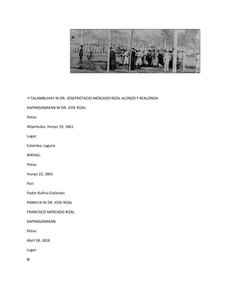 ➢TALAMBUHAY NI DR. JOSEPROTACIO MERCADO RIZAL ALONZO Y REALONDA

KAPANGANAKAN NI DR. JOSE RIZAL

Petsa:

Miyerkules, Hunyo 19, 1861

Lugar:

Calamba, Laguna

BINYAG:

Petsa:

Hunyo 22, 1861

Pari:

Padre Rufino Collantes

PAMILYA NI DR. JOSE RIZAL

FRANCISCO MERCADO RIZAL

KAPANGANAKAN

Petsa:

Abril 18, 1818

Lugar:

Bi
 