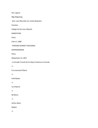ñan, Laguna

Mga Magulang:

Ama: Juan Mercado Ina: Cecilia Alejandro

Paaralan:

Colegio de San Jose, Maynila

KAMATAYAN

Petsa:

Enero 5, 1898

TEODORA ALONZO Y REALONDA

KAPANGANAKAN

Petsa:

Nobyembre 14, 1827

La Entrada Triumfa de los Reyes Catolicos en Granda

➢

A La Juventud Filipina

➢

A Mi Madre

➢

Los Viejeros

➢

Mi Retiro

➢

Ultimo Adios

Nobela

➢
 