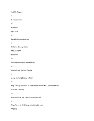 Noli Me Tangere

➢

El Filibusterismo

➢

Makamisa

PAGLILOK

➢

Sagrado Corazon de Jesus

➢

Mahal na Birheng Maria

PAGLALAKBAY

Barcelona

➢

Sinulat ang sanaysay (Amor Patrio)

➢

Inilathala ang Diariong Tagalog

➢

Laong- laan ang Sagisag ni Rizal

➢

Nag- aaral ng Pilosopiya at Medisina sa Unibersidad Central de Madrid

France at Germany

➢

Ang matsing at ang Pagong, Iginuhit sa Paris

➢

A Las Flores de Heidelberg, isinulat sa Germany

PAGIBIG
 
