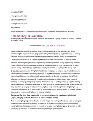 LEONORA RIVERA

-Unang minahal ni Rizal

JOSEPHINE BRACKEN

-huling minahal ni Rizal

KAMATAYAN

Petsa: Disyembre 30, 1896BagumbayanPinagtibay ni Gobernador Heneral Camilo G. Polavieja..

Talambuhay ni Jose Rizal
This biography of Filipino national hero Jose Rizal was written in Tagalog by Jose N. Sevilla y Tolentino
in the early 1920s.


                           TALAMBUHAY NI GAT JOSE RIZAL AT MERCADO


Lahat ng sásabihin tungkól sa dakilang Bayaning itó ay nasabi na ng mga lalong Pantás at mga
Dalubhasang tao ng sansinukuban, pagkápalibhasà ay nápatangi siyá ng gayón na lamang sa lahát ng
Bayaning sumipót dito sa Pilipinas at siyá'y nápabilang sa mga dakilang Bayani ng sangkatauhan.

Lahát ng paraán ay sinikap ng kanyáng mga kapanahón upáng siyá'y manatili sa pusò ng madlâ.

Sa lalong mababang halagáng selyo, ang kanyáng larawan ay nároroón upáng ang kanyáng aláala ay
huwag máliblib sa lalong katagutaguang nayon at kaabáabaang buhay na dî makapagingat ng isáng
larawan niyáng nakapagbibigay siglá sa mga pusong lumálamlám sa pagibig sa Tinubuang Lupà.

Si Gat Rizal ay pinarangalán din ng Pámahalaán natin na taglayin ng salaping papel na dadalawahing
piso ang kanyáng larawan, upáng magpalipatlipat sa mga kamáy ng lahát ng naninirahan dito sa ating
lupain at sa labás man, na makapagingat ng salaping yaón na nákikilala sa tawag na «isáng Rizal».

Mg̃a aklát na násusulat halos sa lahát ng wikà ang iniukol sa kanyang karangalan. Isáng malaking
bantayog na pinaggugulan ng salapî ng ating Pámahalaán ang sa gitnâ ng Luneta ay nagpápaalala ng
kanyáng kagitingan. Ang kanyáng pangalan ay kilalá ng lahát ng pilipino, pinipintuhò at pinarárangalan sa
ating Kapuluán ng banyagà at kababayan man, ng batà at ng matandâ, ng Pantás at ng hangál; ng
puhunan at ng paggawâ; at sa ibang lupaín ay pinaúunlakán din ng lahát ng pilipino sa kanyáng dakilang
araw, sa araw na ang kanyáng buhay ay kinitil ng kalupitan.

Sumilang si Gat José Rizal niyaóng iká 19 ng Hunyo ng taóng 1861, sa bayan ng Kalambâ,
Laguna, at siyá'y anák ni G. Francisco at ni Gng. Teodora Alonso.

Anák sa bayang Tagalog at liping Tagalog na tunay, kayá't ang pagibig sa Tinubuang Lupà ay kalangkáp
ng kanyáng pagkátao. Aral sa táhanan, sa pagtuturò ng mga magulang na nagnasang magmulat ng
kanyáng bait sapól sa pagkámusmós, ay nagawâ sa kanyáng murang bait ang gulang na siyam na taón
pa lamáng ay makalikhâ na ng isáng dulà na kinagiliwan ng Kápitan sa bayan.
 