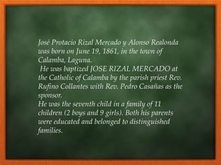 José Protacio Rizal Mercado y Alonso Realonda
was born on June 19, 1861, in the town of
Calamba, Laguna.
He was baptized JOSE RIZAL MERCADO at
the Catholic of Calamba by the parish priest Rev.
Rufino Collantes with Rev. Pedro Casañas as the
sponsor.
He was the seventh child in a family of 11
children (2 boys and 9 girls). Both his parents
were educated and belonged to distinguished
families.
 