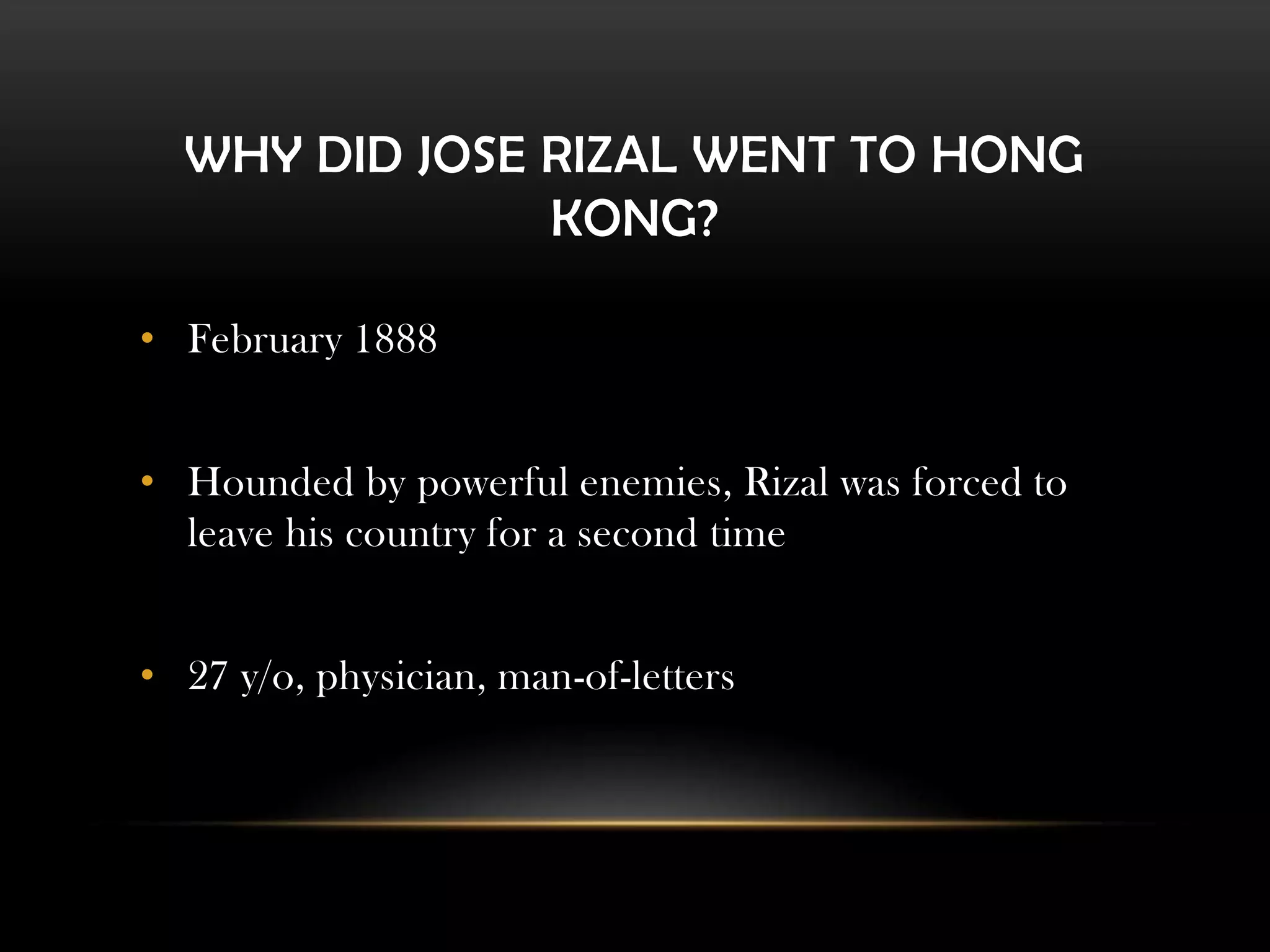 WHY DID JOSE RIZAL WENT TO HONG
KONG?
• February 1888
• Hounded by powerful enemies, Rizal was forced to
leave his country for a second time
• 27 y/o, physician, man-of-letters
 