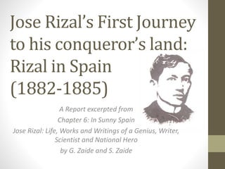 Jose Rizal’s First Journey
to his conqueror’s land:
Rizal in Spain
(1882-1885)
A Report excerpted from
Chapter 6: In Sunny Spain
Jose Rizal: Life, Works and Writings of a Genius, Writer,
Scientist and National Hero
by G. Zaide and S. Zaide
 