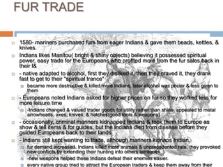 FUR TRADE1580- mariners purchased furs from eager Indians & gave them beads, kettles, & knives. Indians likes Manitou( bright & shiny objects) believing it possessed spiritual power, easy trade for the Europeans who profited more from the fur sales back in their l&- native adapted to alcohol, first they disliked it, then they craved it, they drank fast to get to their "spiritual trance" became more destructive & killed more Indians, later alcohol was pricier & less given to them- Europeans noted Indians asked for higher prices on fur so they worked less for more leisure time-Indians changed & valued trader goods for utility rather than shine, appealed to metal arrowheads, axes, knives, & hatches(good tools & weapons)- occasionally, criminal mariners kidnapped Indians & took them to Europe as show & tell items & for guides, but the Indians died from disease before they guided Europeans back to their lands- Indians still kept wanting to trade, although mariners kidnaps Indian.fur demand increased. Indians killed more animals & unprecedented rate, they provoked new conflicts by extending their hunting into others territories. -new weapons helped these Indians defeat their enemies easier. every native group tried to attract the European traders & keep them away from their enemy- some Indians gave more furs for fewer trade goods