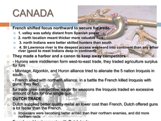 CANADAFrench shifted focus northward to secure fur trade.1. valley was safely distant from Spanish power2. north location meant thicker more valuable furs 3. north Indians were better skilled hunters than south 4. St Lawrence river is the deepest access westward into continent than any other river (good to meet Indians deep in continent) They made a harbor and a canon to keep away competitors- Hurons were middlemen form west-to-east trade, they traded agriculture surplus for furs- Montagn, Algonkin, and Huron alliance tried to alienate the 5 nation Iroquois in south- French allied with northern alliance, in a battle the French killed Iroquois with guns, they fled. fur trade grew competitive, eager for weapons the Iroquois traded en excessive amount of furs for one single gun Dutch TRADEDutch supplied better quality metal an lower cost than French, Dutch offered guns a lot faster than the French. Iroquoians were becoming better armed than their northern enemies, and did more northern raidsFrench could not compete with Dutch tradeThey requested a prolonged peace, Iroquois preferred them as enemies so they could steal their furs. 