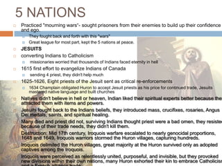 5 NATIONSPracticed "mourning wars“- sought prisoners from their enemies to build up their confidence and ego. They fought back and forth with this "wars"Great league for most part, kept the 5 nations at peace. JESUITSconverting Indians to Catholicism missionaries worried that thousands of Indians faced eternity in hell 1615 first effort to evangelize Indians of Canada sending 4 priest, they didn't help much1625-1626, Eight priests of the Jesuit sent as critical re-enforcements1634 Champlain obligated Huron to accept Jesuit priests as his price for continued trade, Jesuits mastered native language and built churches Natives didn't believe in hell or heaven, Indian liked their spiritual experts better because they attracted them with items and powers. Jesuits fought back to the Indians beliefs, they introduced mass, crucifixes, rosaries, Angus Dei medals, saints, and spiritual healing. Many died and priest did not, surviving Indians thought priest were a bad omen, they resisted because of their trade needs, they didn't kill them. Destruction: Mid 17th century, Iroquois warfare escalated to nearly genocidal proportions, 1648 and 1649, Iroquois warriors stormed the Huron villages, capturing hundreds. Iroquois delimited the Huron villages, great majority at the Huron survived only as adopted captives among the Iroquois. Iroquois were perceived as relentlessly united, purposeful, and invisible, but they provoked new divisions within their own nations, many Huron exhorted their kin to embrace Catholicism and a French alliance trade. 
