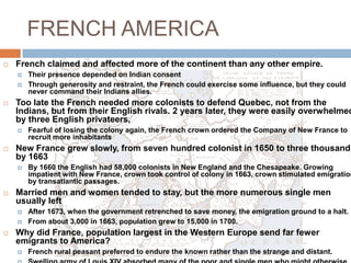 FRENCH AMERICAFrench claimed and affected more of the continent than any other empire.Their presence depended on Indian consent Through generosity and restraint, the French could exercise some influence, but they could never command their Indians allies. Too late the French needed more colonists to defend Quebec, not from the Indians, but from their English rivals. 2 years later, they were easily overwhelmed by three English privateers, Fearful of losing the colony again, the French crown ordered the Company of New France to recruit more inhabitantsNew France grew slowly, from seven hundred colonist in 1650 to three thousand by 1663By 1660 the English had 58,000 colonists in New England and the Chesapeake. Growing impatient with New France, crown took control of colony in 1663, crown stimulated emigration by transatlantic passages. Married men and women tended to stay, but the more numerous single men usually leftAfter 1673, when the government retrenched to save money, the emigration ground to a halt. From about 3,000 in 1663, population grew to 15,000 in 1700. Why did France, population largest in the Western Europe send far fewer emigrants to America? French rural peasant preferred to endure the known rather than the strange and distant. Swelling army of Louis XIV absorbed many of the poor and single men who might otherwise have emigrated as engages to New France Potential emigrants also balked because of New Frances reputation as a perilous land with especially savage enemies, the Iroquois. 