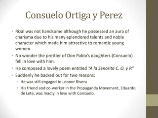 Consuelo Ortiga y PerezRizal was not handsome although he possessed an aura of charisma due to his many-splendored talents and noble character which made him attractive to romantic young women.No wonder the prettier of Don Pablo’s daughters (Consuelo) fell in love with him.He composed a lovely poem entitled “A la Senorita C. O. y P.”Suddenly he backed out for two reasons:He was still engaged to Leonor RiveraHis friend and co-worker in the Propaganda Movement, Eduardo de Lete, was madly in love with Consuelo.