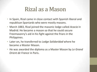 Rizal as a MasonIn Spain, Rizal came in close contact with Spanish liberal and republican Spaniards who were mostly masons.March 1883, Rizal joined the masonic lodge called Acacia in Madrid. He became a mason so that he could secure Freemasonry’s aid in his fight against the friars in the Philippines.Later on, he transferred to Lodge Solidaridadwhere he became a Master Mason. He was awarded the diploma as a Master Mason by Le Grand Orient de France in Paris.