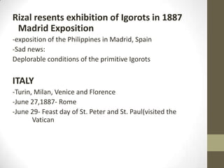 Rizal resents exhibition of Igorots in 1887 Madrid Exposition-exposition of the Philippines in Madrid, Spain-Sad news:Deplorable conditions of the primitive IgorotsITALY-Turin, Milan, Venice and Florence-June 27,1887- Rome-June 29- Feast day of St. Peter and St. Paul(visited the 	Vatican
