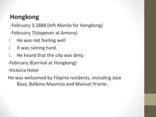 Hongkong-February 3,1888 (left Manila for Hongkong)-February 7(stopover at Amony)He was not feeling wellIt was raining hard.He heard that the city was dirty.-February 8(arrival at Hongkong)-Victoria HotelHe was welcomed by Filipino residents, including Jose Basa, Balbino Mauricio and Manuel Yriarte.