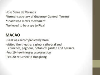 -Jose Sainz de Varanda*former secretary of Governor General Terrero*shadowed Rizal’s movement*believed to be a spy to RizalMACAO-Rizal was accompanied by Basa-visited the theatre, casino, cathedral and churches, pagodas, botanical garden and bazaars.-Feb.19-hewitnesses a procession-Feb.20-returned to Hongkong