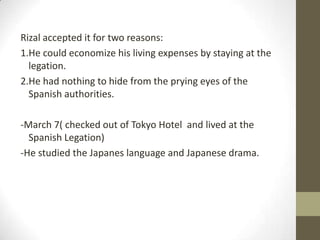 Rizal accepted it for two reasons:1.He could economize his living expenses by staying at the legation.2.He had nothing to hide from the prying eyes of the Spanish authorities.-March 7( checked out of Tokyo Hotel  and lived at the Spanish Legation)-He studied the Japanes language and Japanese drama.