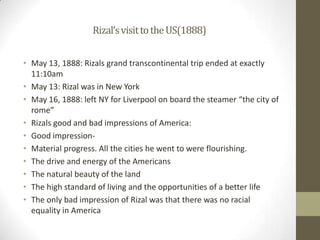 Rizal’s visit to the US(1888)May 13, 1888: Rizals grand transcontinental trip ended at exactly 11:10amMay 13: Rizal was in New YorkMay 16, 1888: left NY for Liverpool on board the steamer “the city of rome”Rizals good and bad impressions of America: Good impression-Material progress. All the cities he went to were flourishing.The drive and energy of the AmericansThe natural beauty of the landThe high standard of living and the opportunities of a better lifeThe only bad impression of Rizal was that there was no racial equality in America