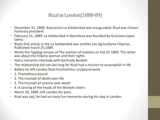 Rizal in London(1888-89)December 31, 1888: Asociacion La Solidaridad was inaugurated. Rizal was chosen honorary presidentFebruary 15, 1889: La Solidaridad in Barcelona was founded by Graciano Lopez JaenaRizals first article in the La Solidaridad was entitles Los Agricultores Filipinos. Published march 25,1889.Wrote the Tagalog version of The women of malolos on Feb 22 1889. This letter was about the Filipino woman and their rightsHad a romantic interlude with Gertrude BeckettThe relationship did not last long for Rizal had a mission to accomplish in lifeBefore he left London Rizal finished four sculptural work1. Prometheus bound2. The triumph of death over life3. The triumph of science over death4. A carving of the heads of the Beckett sistersMarch 19, 1889: left London for parisRizal was sad, he had so many fun memories during his stay in London