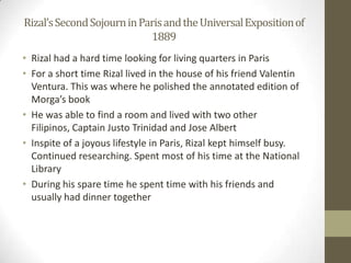 Rizal’s Second Sojourn in Paris and the Universal Exposition of 1889Rizal had a hard time looking for living quarters in ParisFor a short time Rizal lived in the house of his friend Valentin Ventura. This was where he polished the annotated edition of Morga’s bookHe was able to find a room and lived with two other Filipinos, Captain Justo Trinidad and Jose AlbertInspite of a joyous lifestyle in Paris, Rizal kept himself busy. Continued researching. Spent most of his time at the National LibraryDuring his spare time he spent time with his friends and usually had dinner together