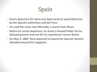 SpainRizal’s departure for Spain was kept secret to avoid detection by the Spanish authorities and the friars.He used the name Jose Mercado, a cousin from Binan. Before his secret departure, he wrote a farewell letter for his beloved parents and one for his sweetheart Leonor Rivera. On May 3, 1882: Rizal departed on board the Spanish steamer Salvadora bound for singapore.