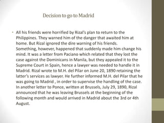 		Decision to go to MadridAll his friends were horrified by Rizal’s plan to return to the Philippines. They warned him of the danger that awaited him at home. But Rizal ignored the dire warning of his friends. Something, however, happened that suddenly made him change his mind. It was a letter from Paciano which related that they lost the case against the Dominicans in Manila, but they appealed it to the Supreme Court in Spain, hence a lawyer was needed to handle it in Madrid. Rizal wrote to M.H. del Pilar on June 20, 1890 retaining the latter’s services as lawyer. He further informed M.H. del Pilar that he was going to Madrid , in order to supervise the handling of the case. In another letter to Ponce, written at Brussels, July 29, 1890, Rizal announced that he was leaving Brussels at the beginning of the following month and would arrived in Madrid about the 3rd or 4th August.