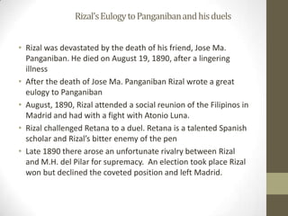		Rizal’s Eulogy to Panganiban and his duelsRizal was devastated by the death of his friend, Jose Ma. Panganiban. He died on August 19, 1890, after a lingering illnessAfter the death of Jose Ma. Panganiban Rizal wrote a great eulogy to PanganibanAugust, 1890, Rizal attended a social reunion of the Filipinos in Madrid and had with a fight with Atonio Luna. Rizal challenged Retana to a duel. Retana is a talented Spanish scholar and Rizal’s bitter enemy of the penLate 1890 there arose an unfortunate rivalry between Rizal and M.H. del Pilar for supremacy.  An election took place Rizal won but declined the coveted position and left Madrid.