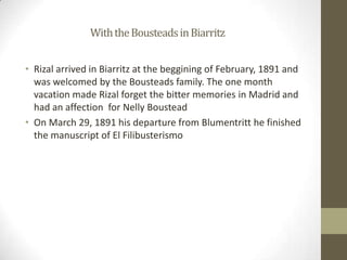 		With the Bousteads in BiarritzRizal arrived in Biarritz at the beggining of February, 1891 and was welcomed by the Bousteads family. The one month vacation made Rizal forget the bitter memories in Madrid and had an affection  for Nelly BousteadOn March 29, 1891 his departure from Blumentritt he finished the manuscript of El Filibusterismo 