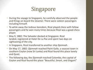 SingaporeDuring the voyage to Singapore, he carefully observed the people and things on board the steamer. There were sixteen passengers including himself. To while away the tedious boredom, Rizal played chess with fellow passengers and he won many times because Rizal was a good chess player.May 9, 1882: The Salvador docked at Singapore. Rizal landed, registered at Hotel De La Paz and spent two days on sightseeing of the city.In Singapore, Rizal transferred to another ship Djemnah.On May 17, 1882: Djemnahreached Point Galle, a seacost town in southern Ceylon (now Sri Lanka) and Rizal found this place lonely and Quiet.The following day, the Djemnahreached Colombo, the capital of Ceylon and Rizal found this place “Beautiful, Smart, and Elegant” 