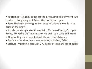 • September 18,1891 came off the press, immediately sent two copies to hongkong and Basa other for Sixto Lopez• Jose Rizal sent the orig. manuscript to Valentin who load to publish the novel• He also sent copies to Blumentritt, Mariano Ponce, G. Lopez Jaena, TH Padro De Travera, Antonio and Juan Luna and more• El Nevo Regimen issued about the novel of October. • Dedicated to Gom-bur-za – students, travelers, OFW• 10 000 – valentine Venture, 279 pages of long sheets of paper