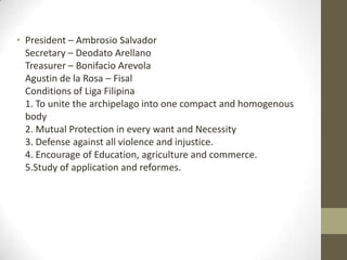 President – Ambrosio SalvadorSecretary – Deodato ArellanoTreasurer – BonifacioArevolaAgustin de la Rosa – FisalConditions of Liga Filipina1. To unite the archipelago into one compact and homogenous body2. Mutual Protection in every want and Necessity3. Defense against all violence and injustice.4. Encourage of Education, agriculture and commerce. 5.Study of application and reformes.