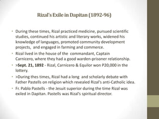 Rizal's Exile in Dapitan (1892-96)During these times, Rizal practiced medicine, pursued scientific studies, continued his artistic and literary works, widened his knowledge of languages, promoted community development projects,  and engaged in farming and commerce.Rizal lived in the house of the  commandant, Captain Carnicero, where they had a good warden-prisoner relationship.>Sept. 21, 1892 - Rizal, Carnicero & Equilor won P20,000 in the lottery.>During thes times, Rizal had a long  and scholarly debate with Father Pastells on religion which revealed Rizal's anti-Catholic idea.Fr. Pablo Pastells - the Jesuit superior during the time Rizal was exiled in Dapitan. Pastells was Rizal’s spiritual director.