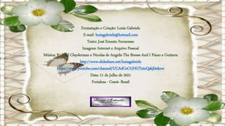 Formatação e Criação: Luzia Gabriele
E-mail: luziagabriele@hotmail.com
Texto: José Ernesto Ferraresso
Imagens: Internet e Arquivo Pessoal
Música: Richard Clayderman e Nicolas de Angelis The Breese And I Piano e Guitarra
http://www.slideshare.net/luziagabriele
https://www.youtube.com/channel/UCAdCeCGHGTxtxQskjl4zkow
Data: 11 de Julho de 2021
Fortaleza - Ceará- Brasil
 