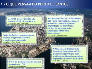 1 - O QUE PENSAM DO PORTO DE SANTOSPorto de Santos estabelece novo recorde no 1°Tri/1126/04/2011 – Fator BrasilA Companhia Docas do Estado de São Paulo (Codesp) recebeu, em novembro, a certificação de implantação do ISPS Code, código de segurança da Organização Marítima Internacional15/12/2010 – Caisporto.comGoverno e setor privado vão investir US$ 2 bi  em Santos17/02/2009 - Valor EconômicoA Associação Brasileira de Terminais Portuários (ABTP) planeja descentralizar suas atividades utilizando o modelo implantado no Porto de Santos04/01/2011 - A Tribuna Porto de Santos: movimentação recorde em janeiro reafirma crescimento sustentado01/03/2011 – Fator Brasil
