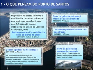 1 - O QUE PENSAM DO PORTO DE SANTOSDocumentação errada causa 24% dos atrasos23/03/2011 - A Tribuna Safra de grãos deve trazer 6 meses de caos no trânsito13/03/2011 - A Tribuna Fragilidades no acesso terrestre e marítimo lhe renderam o título de quarto pior porto do Brasil, com nota 5,7, segundo ranking elaborado pelo Centro de Logística da Coppead/UFRJRanking coloca o Porto de Santos entre os piores do Brasil29/07/2007 - Estado de S.PauloPorto de Santos não acompanha demanda12/01/2011 - O Estado do ParanáBastam quatro embarcações no cais para o caos se instalarpedem agilidade na fiscalização28/01/2008 - A TribunaOs procedimentos de fiscalização das mercadorias também surgem como um dos entraves para a plena ??abertura?? do Porto de Santos, segundo exportadores e importadores que utilizam o complexo