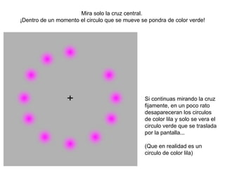 Mira solo la cruz central.
¡Dentro de un momento el circulo que se mueve se pondra de color verde!
Si continuas mirando la cruz
fijamente, en un poco rato
desapareceran los circulos
de color lila y solo se vera el
circulo verde que se traslada
por la pantalla...
(Que en realidad es un
circulo de color lila)
 