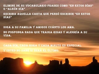 EliminE dE su vocabulario frasEs como “En Estos días”
o “algún día”
Escriba aquElla carta quE pEnsó Escribir “En Estos
días”
diga a su familia y amigos cuánto los ama.
no posponga nada quE traiga risas y alEgría a su
vida.
cada día, cada hora y cada minuto Es EspEcial.
y ustEd no sabE si sErá El último.
 