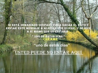 si Está dEmasiado ocupado para sacar El rato y
Enviar EstE mEnsajE a alguiEn quE quiErE, y sE dicE
a sí mismo quE lo Enviará
“ uno dE Estos días “
ustEd puEdE no Estar aquí
“uno de estos días”
créamE
 