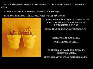 Escribimos más, aprEndEmos mEnos ........ planEamos más, logramos
mEnos
hEmos aprEndido a corrEr, pEro no a EspErar,
tEnEmos ingrEsos más altos, pEro moral más baja.
construimos más computadoras para
manEjar más información, para
producir más copias
pEro, tEnEmos mEnos comunicación
tEnEmos más cantidad,
pEro mEnos calidad
Es tiEmpo dE comidas rápidas y
digEstión lEnta
hombrEs altos y caractErEs bajos
 