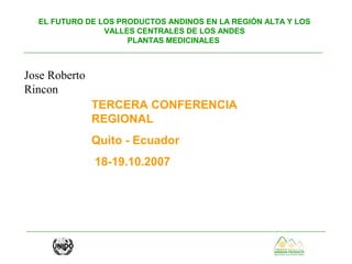 EL FUTURO DE LOS PRODUCTOS ANDINOS EN LA REGIÓN ALTA Y LOS
VALLES CENTRALES DE LOS ANDES
PLANTAS MEDICINALES
TERCERA CONFERENCIA
REGIONAL
Quito - Ecuador
18-19.10.2007
Jose Roberto
Rincon
 